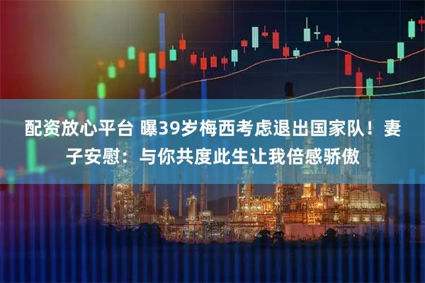 配资放心平台 曝39岁梅西考虑退出国家队！妻子安慰：与你共度此生让我倍感骄傲