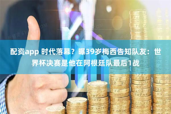 配资app 时代落幕？曝39岁梅西告知队友：世界杯决赛是他在阿根廷队最后1战