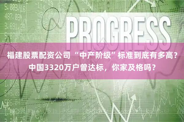 福建股票配资公司 “中产阶级”标准到底有多高？中国3320万户曾达标，你家及格吗？