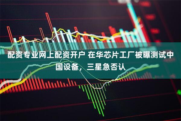 配资专业网上配资开户 在华芯片工厂被曝测试中国设备，三星急否认