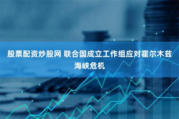 股票配资炒股网 联合国成立工作组应对霍尔木兹海峡危机