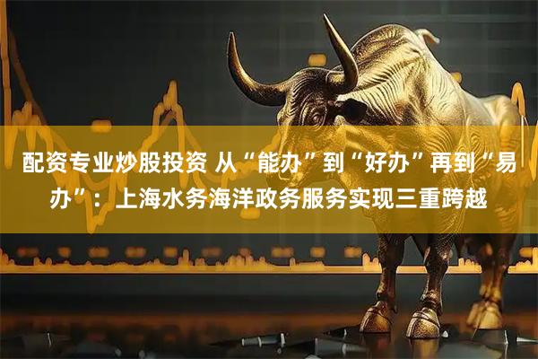 配资专业炒股投资 从“能办”到“好办”再到“易办”：上海水务海洋政务服务实现三重跨越