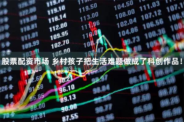 股票配资市场 乡村孩子把生活难题做成了科创作品！